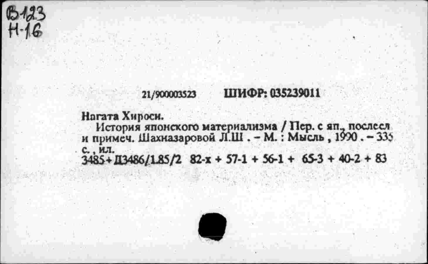 ﻿М3
н-
21/900003323 ШИФР: 035239011
Ногата Хироси.
История японского материализма / Пер. с яп_послесл и примем. Шахназаровой Л.Ш . - М.: Мысль , 1990 . - 335 с., ил.
3485+Д3486/Г85/2 82-х + 57-1 + 56-1 + 65-3 + 40-2 + 83